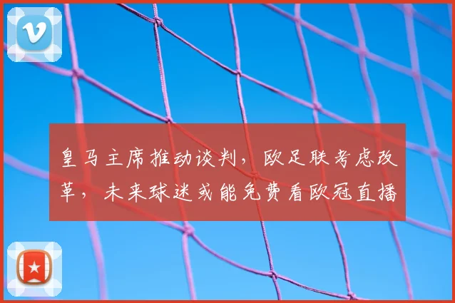 皇马主席推动谈判，欧足联考虑改革，未来球迷或能免费看欧冠直播