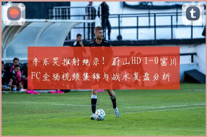 李东炅推射绝杀!蔚山HD 1-0富川FC全场视频集锦与战术复盘分析