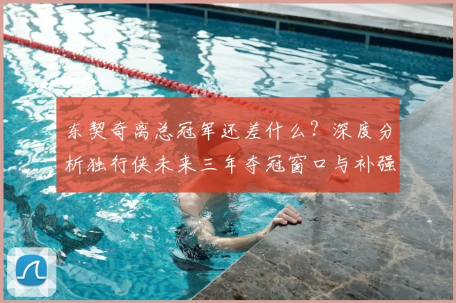 东契奇离总冠军还差什么？深度分析独行侠未来三年夺冠窗口与补强策略