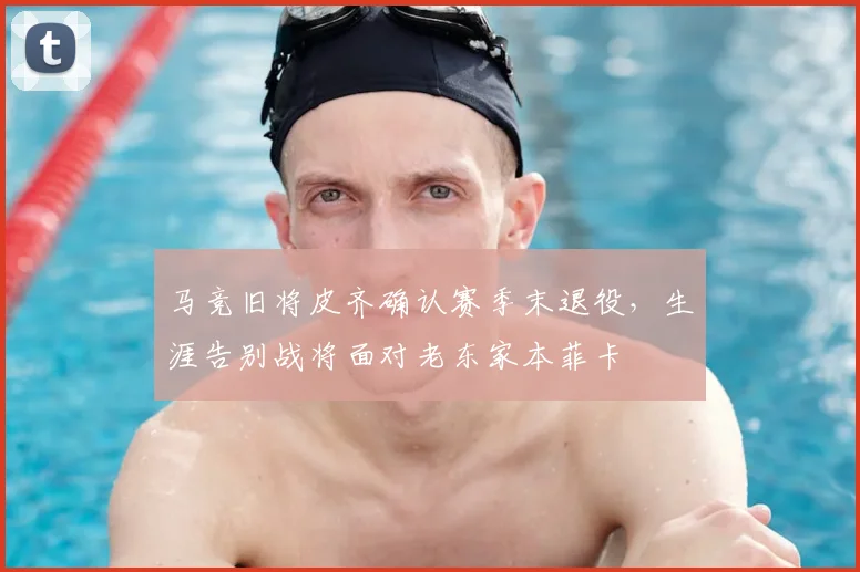 马竞旧将皮齐确认赛季末退役,生涯告别战将面对老东家本菲卡